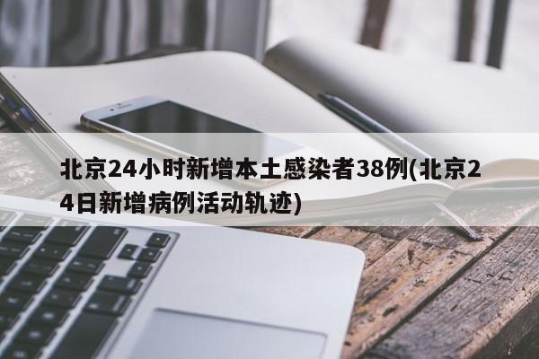 北京24小时新增本土感染者38例(北京24日新增病例活动轨迹)