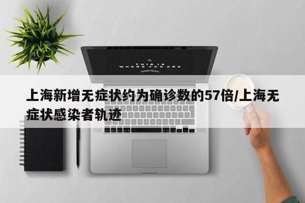 上海新增无症状约为确诊数的57倍/上海无症状感染者轨迹