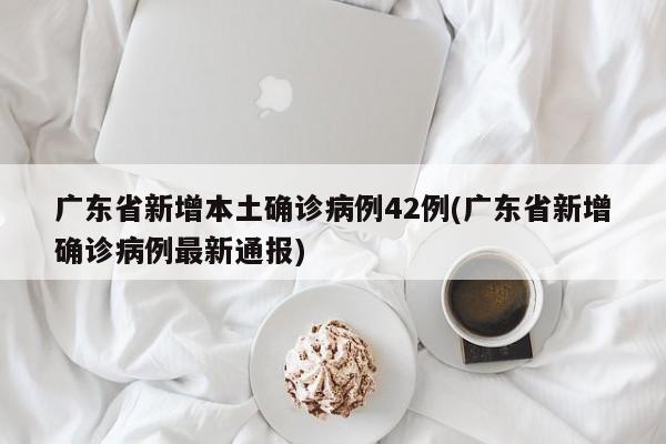 广东省新增本土确诊病例42例(广东省新增确诊病例最新通报)