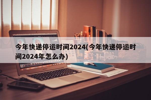 今年快递停运时间2024(今年快递停运时间2024年怎么办)