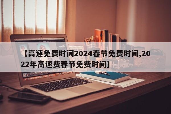 【高速免费时间2024春节免费时间,2022年高速费春节免费时间】