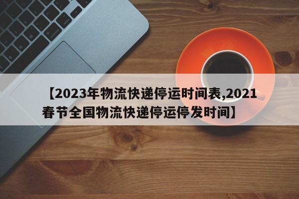 【2023年物流快递停运时间表,2021春节全国物流快递停运停发时间】