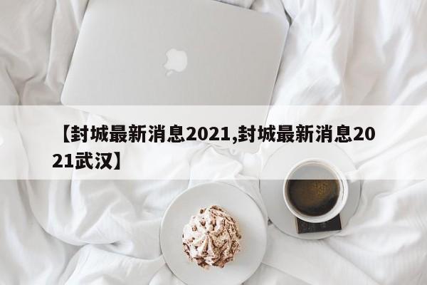【封城最新消息2021,封城最新消息2021武汉】