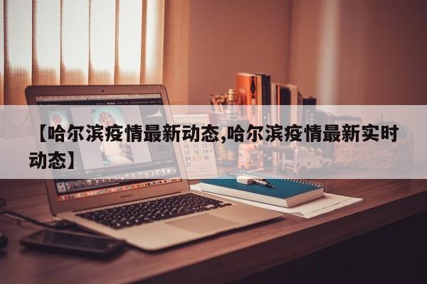 【哈尔滨疫情最新动态,哈尔滨疫情最新实时动态】