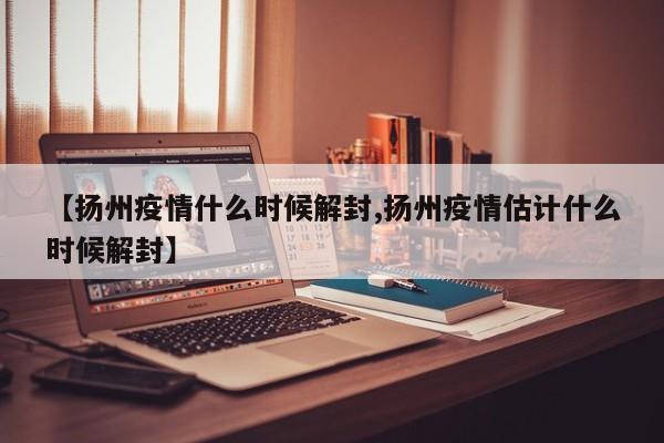 【扬州疫情什么时候解封,扬州疫情估计什么时候解封】