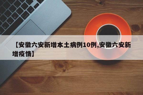 【安徽六安新增本土病例10例,安徽六安新增疫情】