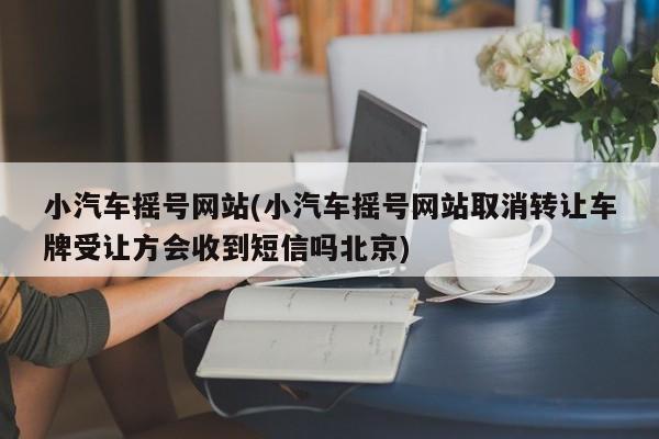 小汽车摇号网站(小汽车摇号网站取消转让车牌受让方会收到短信吗北京)