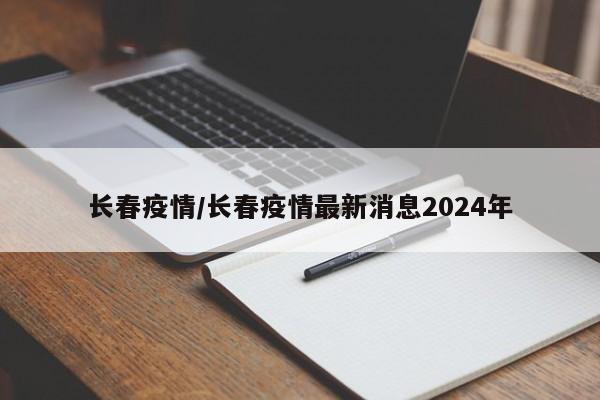 长春疫情/长春疫情最新消息2024年
