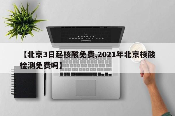 【北京3日起核酸免费,2021年北京核酸检测免费吗】