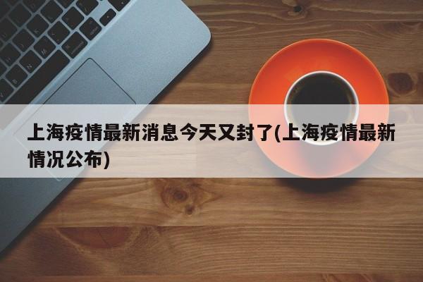上海疫情最新消息今天又封了(上海疫情最新情况公布)
