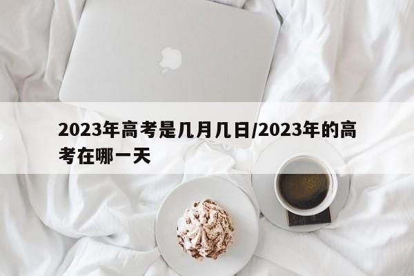 2023年高考是几月几日/2023年的高考在哪一天