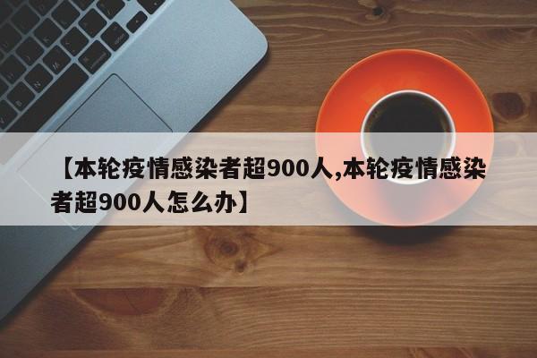 【本轮疫情感染者超900人,本轮疫情感染者超900人怎么办】