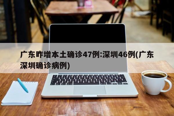 广东昨增本土确诊47例:深圳46例(广东深圳确诊病例)