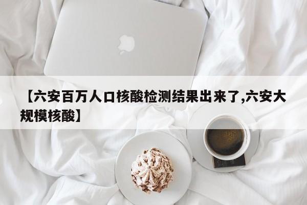 【六安百万人口核酸检测结果出来了,六安大规模核酸】