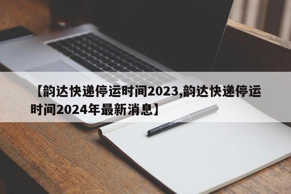 【韵达快递停运时间2023,韵达快递停运时间2024年最新消息】