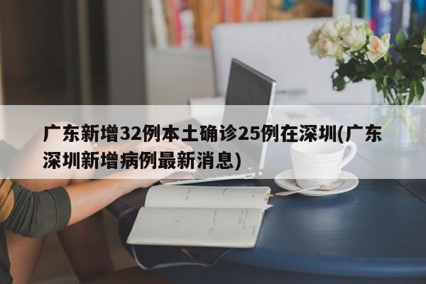 广东新增32例本土确诊25例在深圳(广东深圳新增病例最新消息)