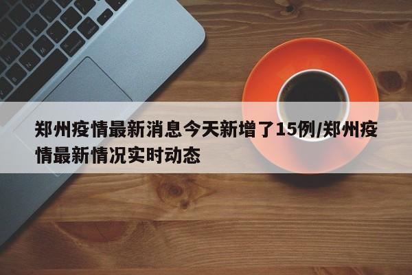 郑州疫情最新消息今天新增了15例/郑州疫情最新情况实时动态