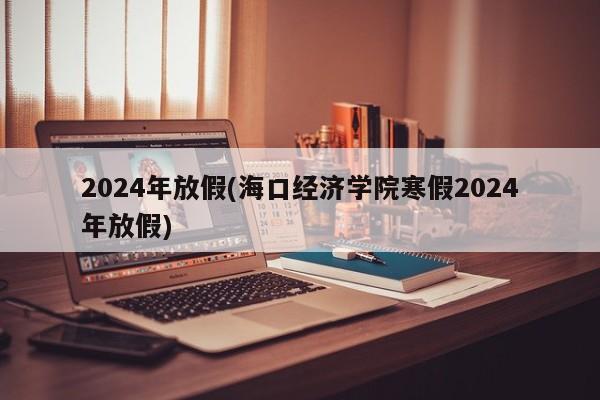 2024年放假(海口经济学院寒假2024年放假)