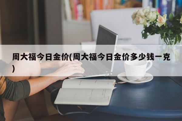周大福今日金价(周大福今日金价多少钱一克)