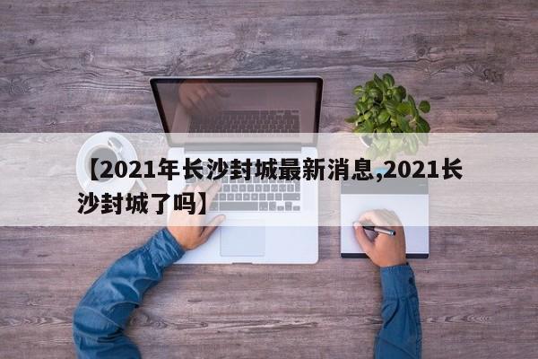 【2021年长沙封城最新消息,2021长沙封城了吗】