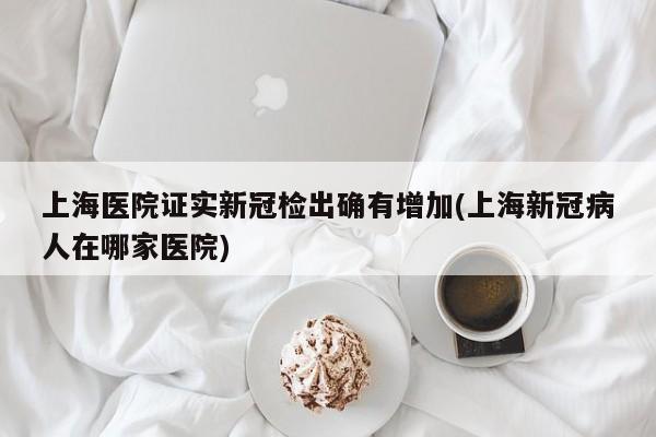 上海医院证实新冠检出确有增加(上海新冠病人在哪家医院)