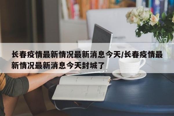 长春疫情最新情况最新消息今天/长春疫情最新情况最新消息今天封城了