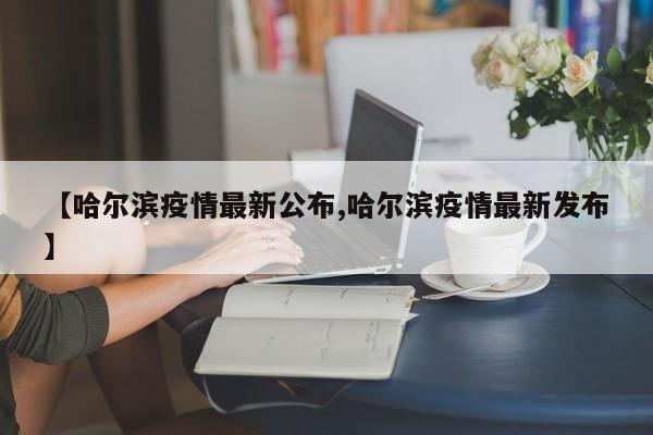 【哈尔滨疫情最新公布,哈尔滨疫情最新发布】