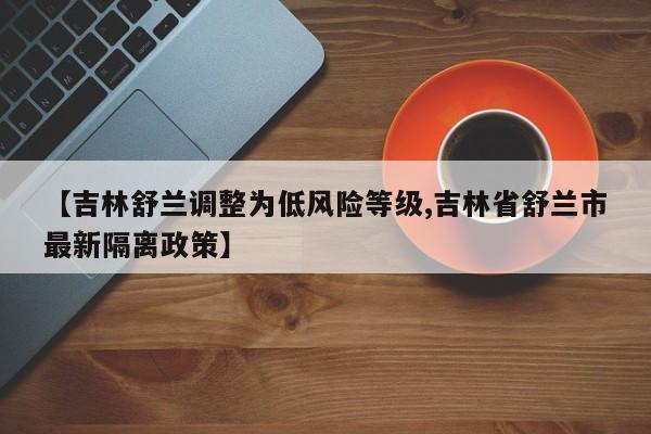 【吉林舒兰调整为低风险等级,吉林省舒兰市最新隔离政策】