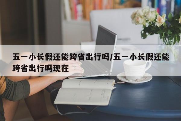 五一小长假还能跨省出行吗/五一小长假还能跨省出行吗现在