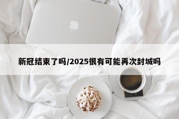 新冠结束了吗/2025很有可能再次封城吗