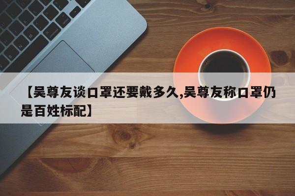 【吴尊友谈口罩还要戴多久,吴尊友称口罩仍是百姓标配】