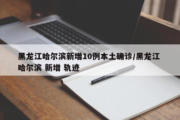 黑龙江哈尔滨新增10例本土确诊/黑龙江 哈尔滨 新增 轨迹