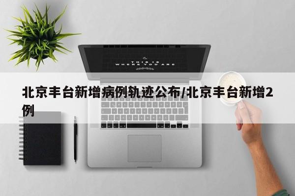 北京丰台新增病例轨迹公布/北京丰台新增2例