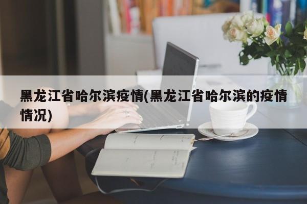 黑龙江省哈尔滨疫情(黑龙江省哈尔滨的疫情情况)
