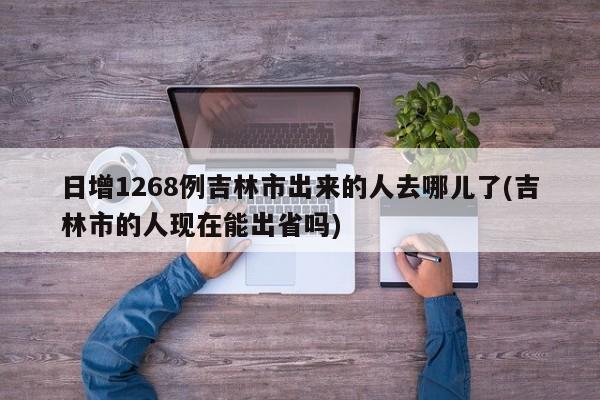 日增1268例吉林市出来的人去哪儿了(吉林市的人现在能出省吗)