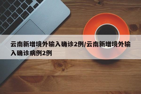 云南新增境外输入确诊2例/云南新增境外输入确诊病例2例