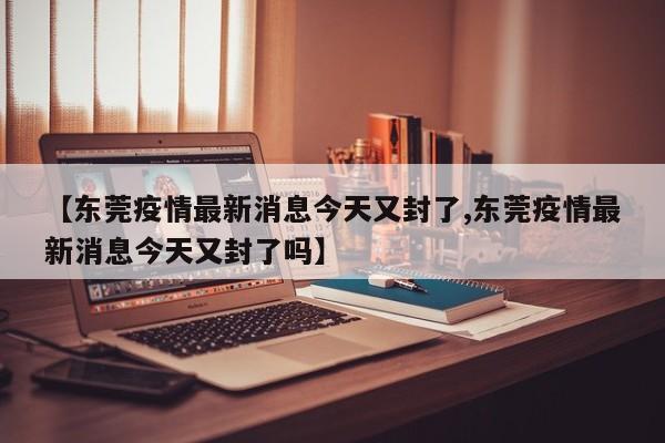 【东莞疫情最新消息今天又封了,东莞疫情最新消息今天又封了吗】