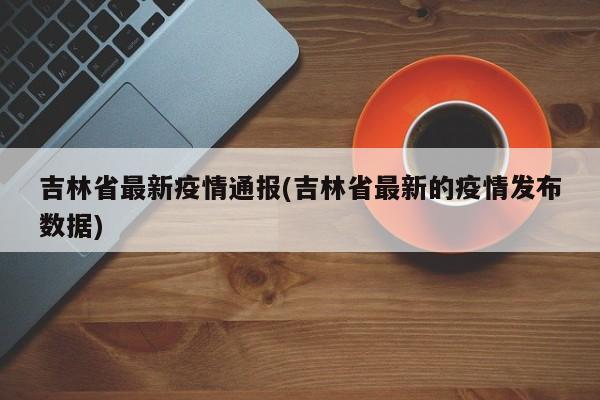 吉林省最新疫情通报(吉林省最新的疫情发布数据)