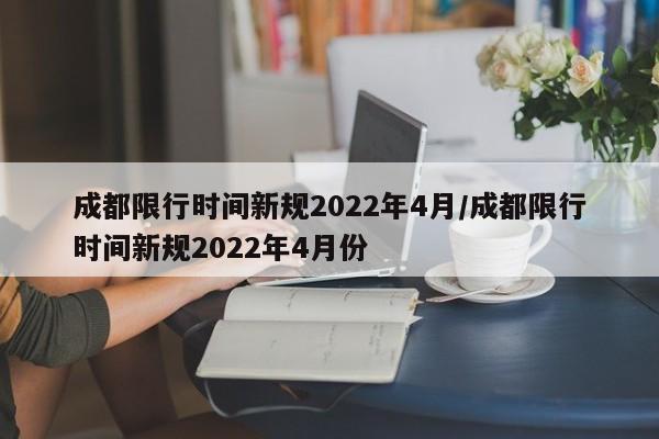 成都限行时间新规2022年4月/成都限行时间新规2022年4月份