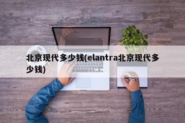 北京现代多少钱(elantra北京现代多少钱)
