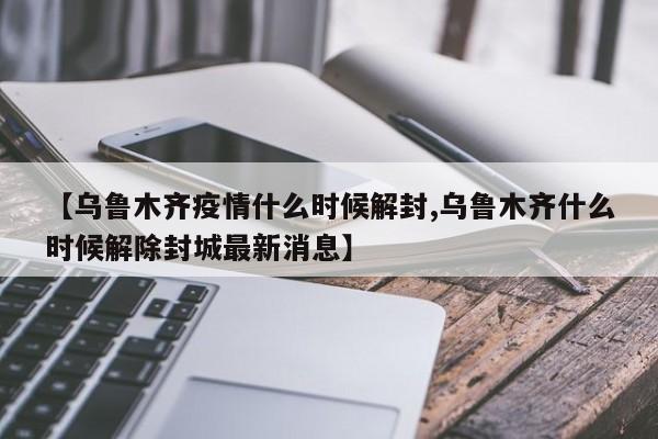 【乌鲁木齐疫情什么时候解封,乌鲁木齐什么时候解除封城最新消息】