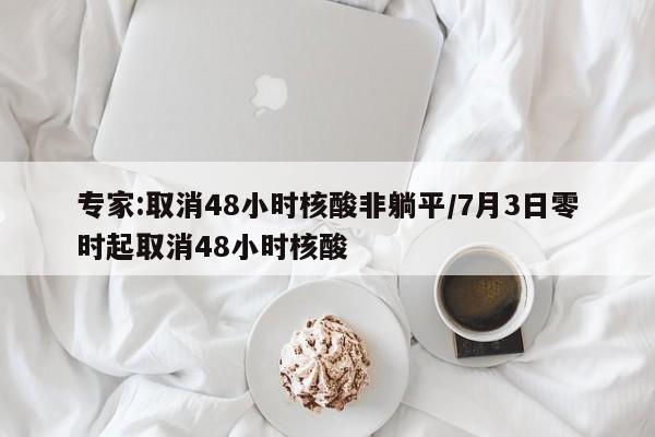 专家:取消48小时核酸非躺平/7月3日零时起取消48小时核酸