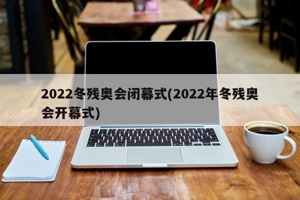 2022冬残奥会闭幕式(2022年冬残奥会开幕式)