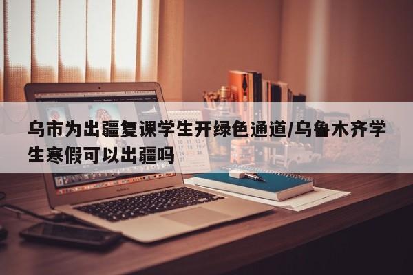乌市为出疆复课学生开绿色通道/乌鲁木齐学生寒假可以出疆吗