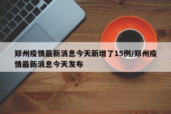 郑州疫情最新消息今天新增了15例/郑州疫情最新消息今天发布