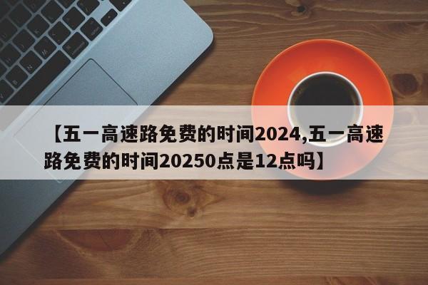 【五一高速路免费的时间2024,五一高速路免费的时间20250点是12点吗】
