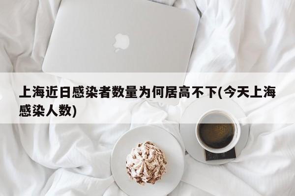 上海近日感染者数量为何居高不下(今天上海感染人数)