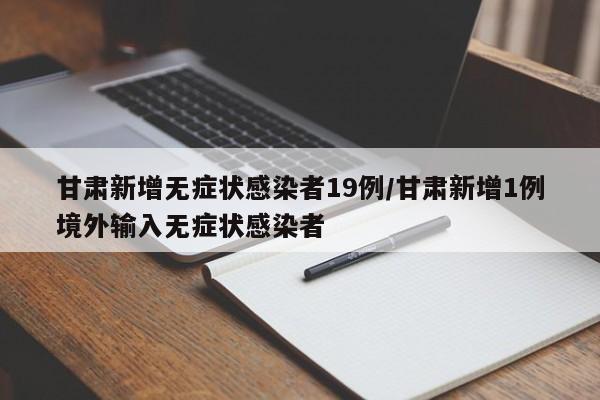 甘肃新增无症状感染者19例/甘肃新增1例境外输入无症状感染者