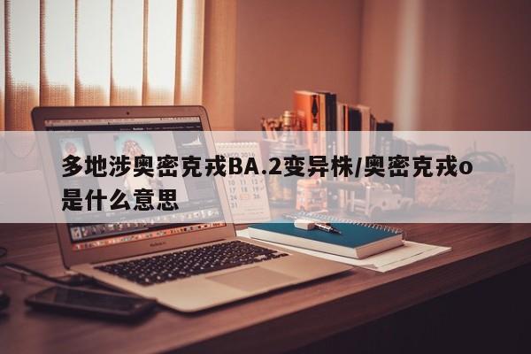 多地涉奥密克戎BA.2变异株/奥密克戎o是什么意思