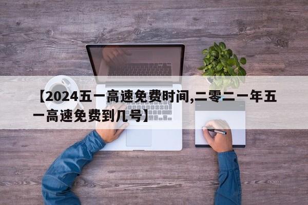 【2024五一高速免费时间,二零二一年五一高速免费到几号】